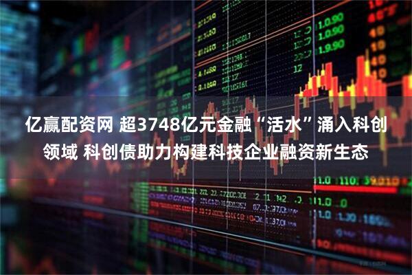 亿赢配资网 超3748亿元金融“活水”涌入科创领域 科创债助力构建科技企业融资新生态