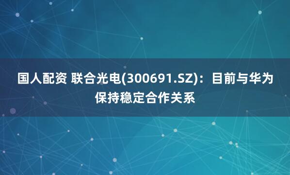 国人配资 联合光电(300691.SZ)：目前与华为保持稳定合作关系