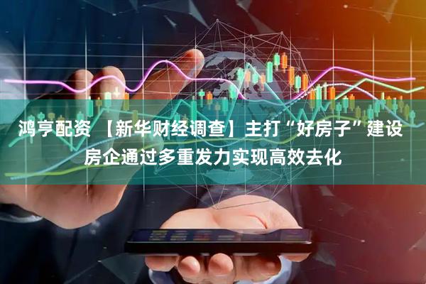 鸿亨配资 【新华财经调查】主打“好房子”建设 房企通过多重发力实现高效去化
