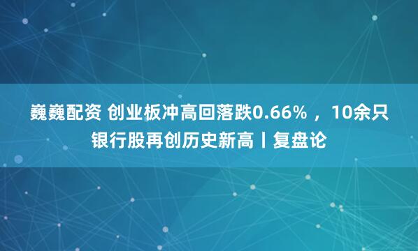 巍巍配资 创业板冲高回落跌0.66% ，10余只银行股再创历史新高丨复盘论