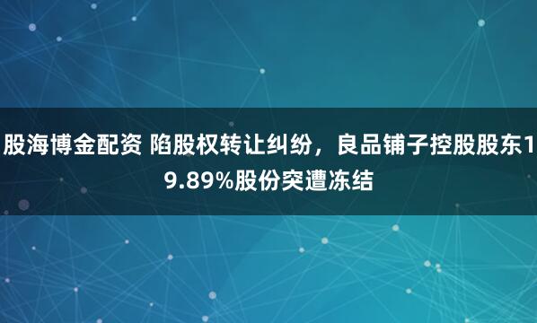 股海博金配资 陷股权转让纠纷，良品铺子控股股东19.89%股份突遭冻结