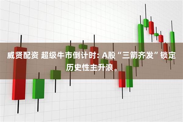 威贤配资 超级牛市倒计时: A股“三箭齐发”锁定历史性主升浪。