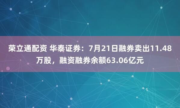 荣立通配资 华泰证券：7月21日融券卖出11.48万股，融资融券余额63.06亿元