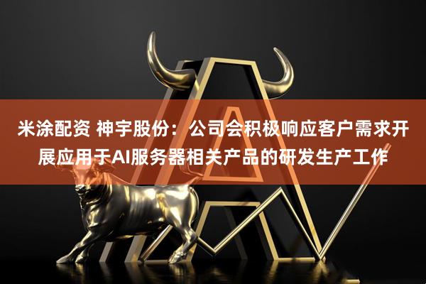 米涂配资 神宇股份：公司会积极响应客户需求开展应用于AI服务器相关产品的研发生产工作
