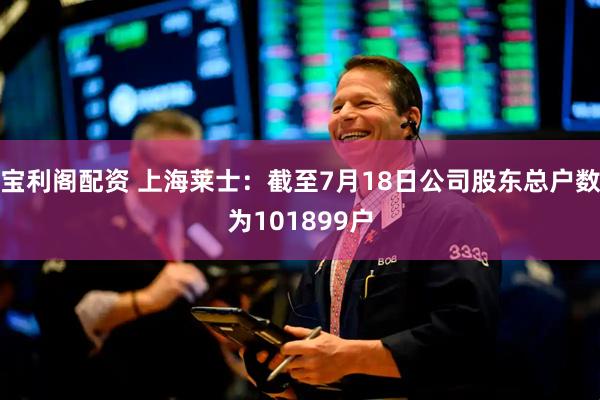宝利阁配资 上海莱士：截至7月18日公司股东总户数为101899户