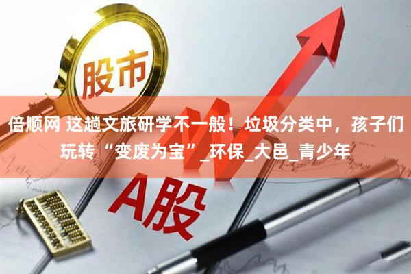 倍顺网 这趟文旅研学不一般！垃圾分类中，孩子们玩转 “变废为宝”_环保_大邑_青少年