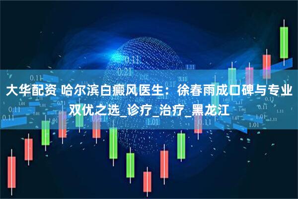 大华配资 哈尔滨白癜风医生：徐春雨成口碑与专业双优之选_诊疗_治疗_黑龙江