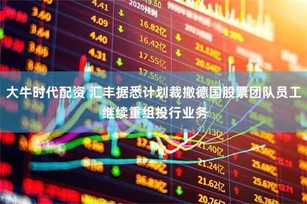 大牛时代配资 汇丰据悉计划裁撤德国股票团队员工 继续重组投行业务