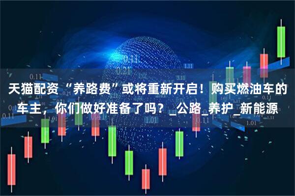 天猫配资 “养路费”或将重新开启！购买燃油车的车主，你们做好准备了吗？_公路_养护_新能源