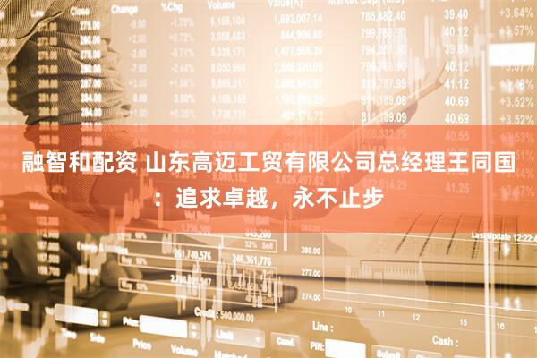 融智和配资 山东高迈工贸有限公司总经理王同国：追求卓越，永不止步