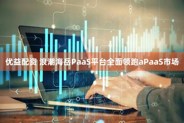 优益配资 浪潮海岳PaaS平台全面领跑aPaaS市场