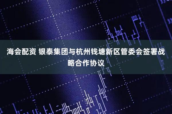 海会配资 银泰集团与杭州钱塘新区管委会签署战略合作协议