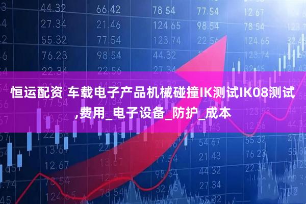 恒运配资 车载电子产品机械碰撞IK测试IK08测试,费用_电子设备_防护_成本