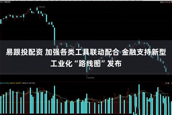 易跟投配资 加强各类工具联动配合 金融支持新型工业化“路线图”发布