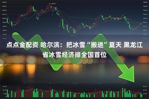 点点金配资 哈尔滨：把冰雪“搬进”夏天 黑龙江省冰雪经济排全国首位