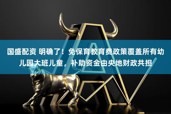 国盛配资 明确了！免保育教育费政策覆盖所有幼儿园大班儿童，补助资金由央地财政共担