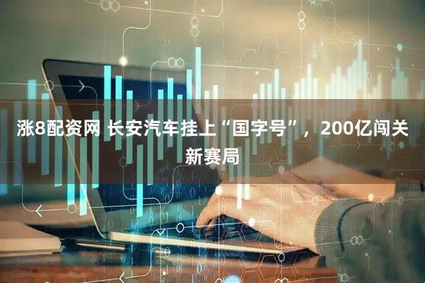 涨8配资网 长安汽车挂上“国字号”，200亿闯关新赛局