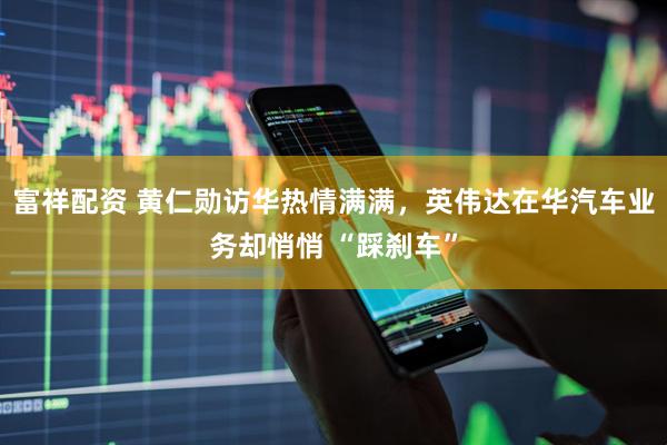 富祥配资 黄仁勋访华热情满满，英伟达在华汽车业务却悄悄 “踩刹车”