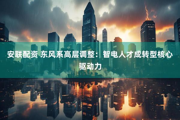 安联配资 东风系高层调整：智电人才成转型核心驱动力