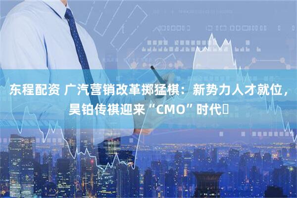 东程配资 广汽营销改革掷猛棋：新势力人才就位，昊铂传祺迎来“CMO”时代​
