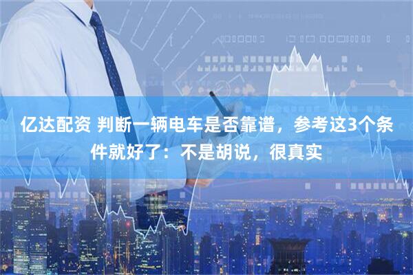亿达配资 判断一辆电车是否靠谱，参考这3个条件就好了：不是胡说，很真实