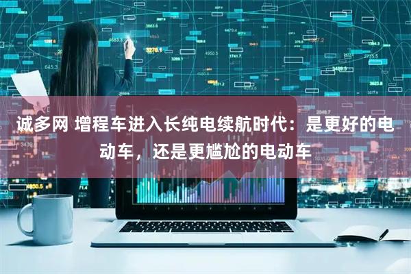 诚多网 增程车进入长纯电续航时代：是更好的电动车，还是更尴尬的电动车
