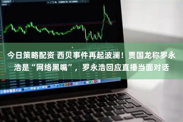 今日策略配资 西贝事件再起波澜！贾国龙称罗永浩是“网络黑嘴”，罗永浩回应直播当面对话