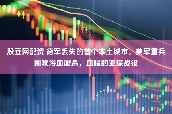 股豆网配资 德军丢失的首个本土城市，美军重兵围攻浴血厮杀，血腥的亚琛战役