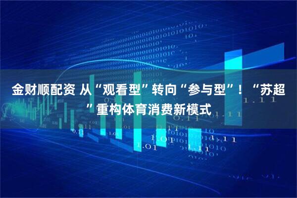 金财顺配资 从“观看型”转向“参与型”！“苏超”重构体育消费新模式
