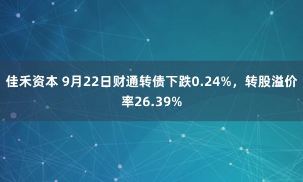 佳禾资本 9月22日财通转债下跌0.24%,转股溢价率26.39%