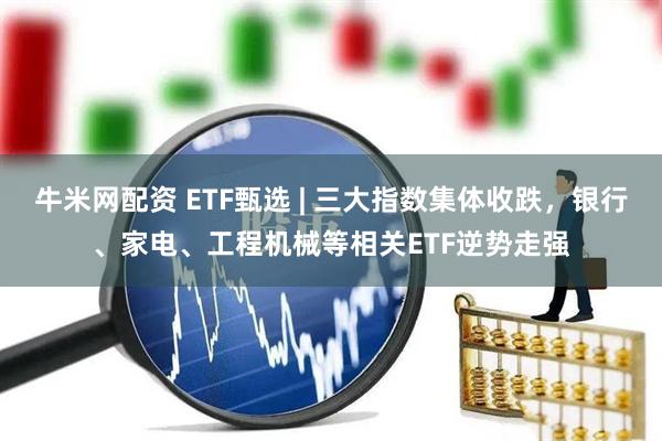 牛米网配资 ETF甄选 | 三大指数集体收跌，银行、家电、工程机械等相关ETF逆势走强