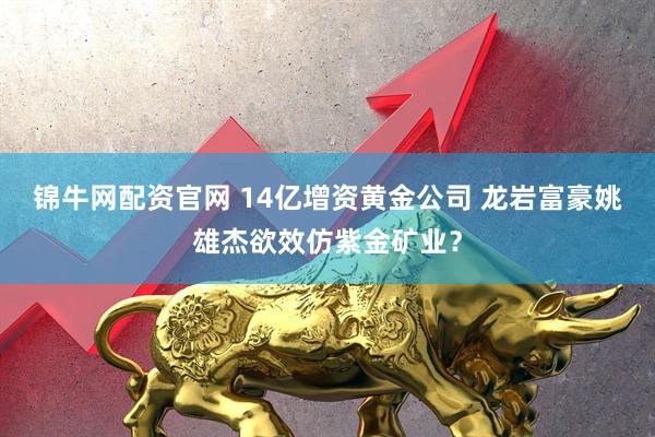 锦牛网配资官网 14亿增资黄金公司 龙岩富豪姚雄杰欲效仿紫金矿业？