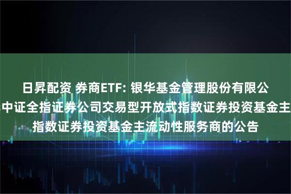 日昇配资 券商ETF: 银华基金管理股份有限公司关于调整旗下银华中证全指证券公司交易型开放式指数证券投资基金主流动性服务商的公告