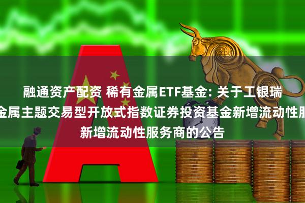 融通资产配资 稀有金属ETF基金: 关于工银瑞信中证稀有金属主题交易型开放式指数证券投资基金新增流动性服务商的公告