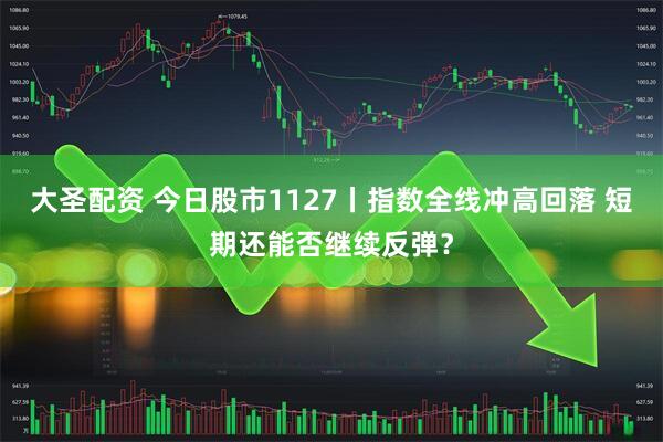 大圣配资 今日股市1127丨指数全线冲高回落 短期还能否继续反弹？