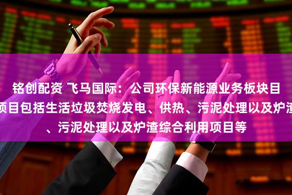 铭创配资 飞马国际：公司环保新能源业务板块目前在运营的主要项目包括生活垃圾焚烧发电、供热、污泥处理以及炉渣综合利用项目等