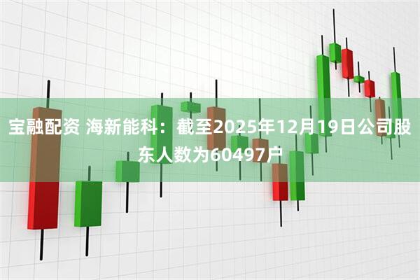 宝融配资 海新能科：截至2025年12月19日公司股东人数为60497户