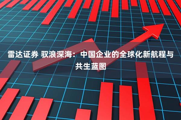 雷达证券 驭浪深海:中国企业的全球化新航程与共生蓝图