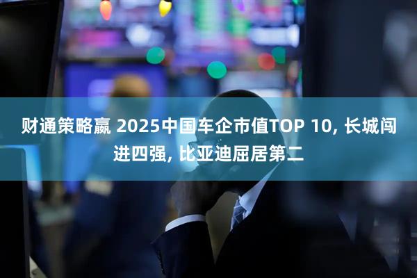 财通策略嬴 2025中国车企市值TOP 10, 长城闯进四强, 比亚迪屈居第二