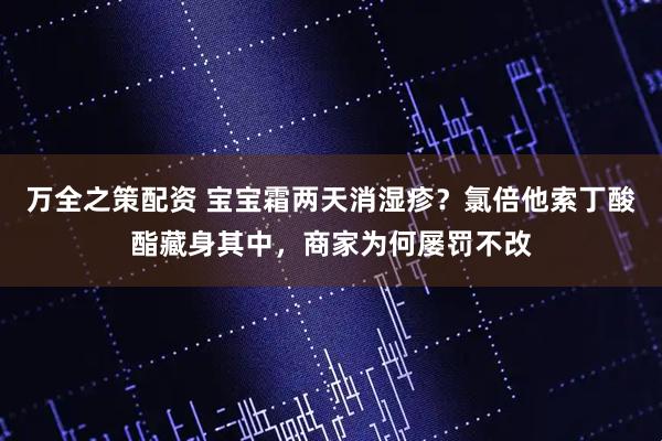 万全之策配资 宝宝霜两天消湿疹？氯倍他索丁酸酯藏身其中，商家为何屡罚不改